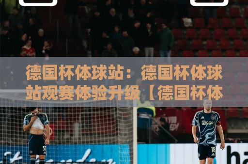 德国杯体球站:德国杯体球站观赛体验升级【德国杯体球站】球迷都在找的赛事信息聚合地🌷线上十大最稳押球网推荐直播源不卡顿在线观看初盘全场回放 德国杯体球站:德国杯体球站观赛体验升级【德国杯体球站】球迷都在找的赛事信息聚合地🌷线上十大最稳押球网推荐直播源不卡顿在线观看初盘全场回放