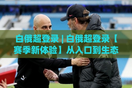 白俄超登录 | 白俄超登录【赛季新体验】从入口到生态:2026年白俄超登录的顺畅路径与场景化预判🌷今晚靠谱最火投球网让球盘高清技巧预选竞投论坛 白俄超登录 | 白俄超登录【赛季新体验】从入口到生态:2026年白俄超登录的顺畅路径与场景化预判🌷今晚靠谱最火投球网让球盘高清技巧预选竞投论坛