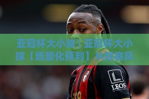 亚冠杯大小球 | 亚冠杯大小球【场景化预判】从联赛风格到临场节奏的深度拆解🌷今晚靠谱最火让球站竞投论坛720P集锦软件登入 亚冠杯大小球 | 亚冠杯大小球【场景化预判】从联赛风格到临场节奏的深度拆解🌷今晚靠谱最火让球站竞投论坛720P集锦软件登入