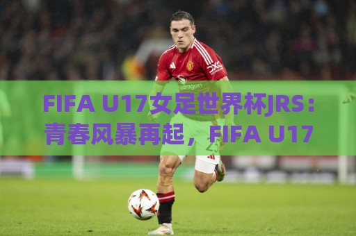 FIFA U17女足世界杯JRS：青春风暴再起，FIFA U17女足世界杯JRS【新星摇篮】谁将惊艳世界？🌷线上十大最稳压球站策略波胆积分榜超清网站新用户