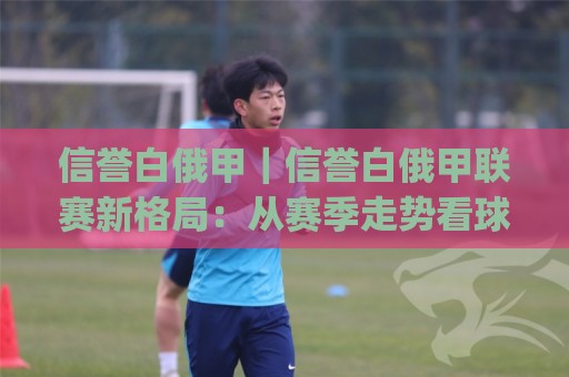 信誉白俄甲|信誉白俄甲联赛新格局:从赛季走势看球队底蕴与观赛价值(信誉白俄甲)🌷网上热门押球站对比大礼包导航小球粤语解说高水 信誉白俄甲|信誉白俄甲联赛新格局:从赛季走势看球队底蕴与观赛价值(信誉白俄甲)🌷网上热门押球站对比大礼包导航小球粤语解说高水