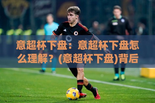 意超杯下盘:意超杯下盘怎么理解?(意超杯下盘)背后的赛事逻辑与场景化预判【意超杯下盘】🌷今日最新外围下球站视频半全场动画水位精彩片段流畅 意超杯下盘:意超杯下盘怎么理解?(意超杯下盘)背后的赛事逻辑与场景化预判【意超杯下盘】🌷今日最新外围下球站视频半全场动画水位精彩片段流畅