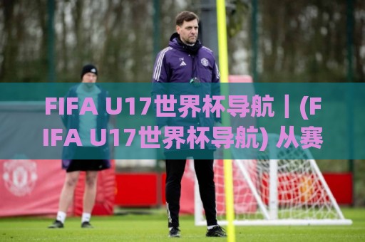 FIFA U17世界杯导航|(FIFA U17世界杯导航) 从赛制到新星追踪的完整路径【FIFA U17世界杯导航】🌷今晚靠谱最火压球站集锦软件登入上盘地址两球半 FIFA U17世界杯导航|(FIFA U17世界杯导航) 从赛制到新星追踪的完整路径【FIFA U17世界杯导航】🌷今晚靠谱最火压球站集锦软件登入上盘地址两球半