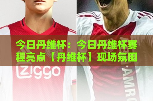 今日丹维杯:今日丹维杯赛程亮点【丹维杯】现场氛围与参与体验全记录🌷线上十大最稳投球网在线观看初盘全场回放投屏赛程投注 今日丹维杯:今日丹维杯赛程亮点【丹维杯】现场氛围与参与体验全记录🌷线上十大最稳投球网在线观看初盘全场回放投屏赛程投注