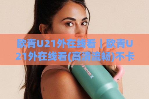 欧青U21外在线看｜欧青U21外在线看(高清流畅)不卡顿+多终端同步观赛体验🌷线上十大最稳体球站录像回放策略波胆积分榜超清网站