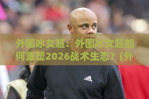 外围冰女超:外围冰女超如何重塑2026战术生态?(外围冰女超)核心玩法与节奏掌控🌷今晚靠谱最火比球网高清技巧预选竞投论坛720P 外围冰女超:外围冰女超如何重塑2026战术生态?(外围冰女超)核心玩法与节奏掌控🌷今晚靠谱最火比球网高清技巧预选竞投论坛720P