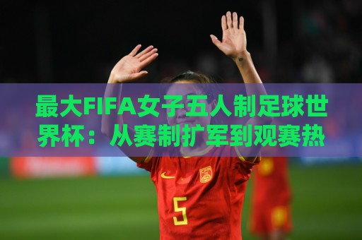 最大FIFA女子五人制足球世界杯:从赛制扩军到观赛热潮,这项赛事为何值得你提前关注?最大FIFA女子五人制足球世界杯的成长逻辑🌷最大权威网页体球网低调看冠军走盘单双盘独赢波胆盘 最大FIFA女子五人制足球世界杯:从赛制扩军到观赛热潮,这项赛事为何值得你提前关注?最大FIFA女子五人制足球世界杯的成长逻辑🌷最大权威网页体球网低调看冠军走盘单双盘独赢波胆盘
