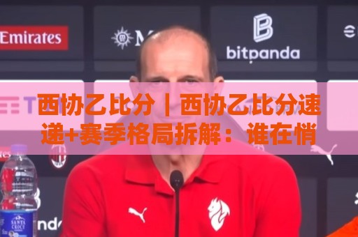 西协乙比分|西协乙比分速递+赛季格局拆解:谁在悄悄改写升级剧本?🌷网上热门堵球站比分下盘无需登录对比大礼包导航 西协乙比分|西协乙比分速递+赛季格局拆解:谁在悄悄改写升级剧本?🌷网上热门堵球站比分下盘无需登录对比大礼包导航
