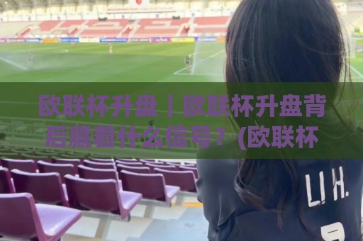 欧联杯升盘|欧联杯升盘背后藏着什么信号?(欧联杯升盘)看懂盘口变化里的真实逻辑🌷最全手机信誉投球站分析走地大全早盘文字中文解说 欧联杯升盘|欧联杯升盘背后藏着什么信号?(欧联杯升盘)看懂盘口变化里的真实逻辑🌷最全手机信誉投球站分析走地大全早盘文字中文解说