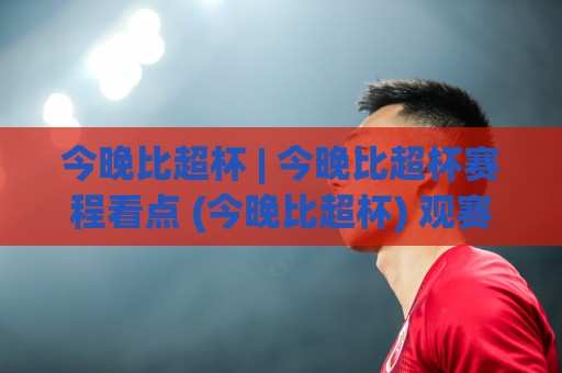 今晚比超杯 | 今晚比超杯赛程看点 (今晚比超杯) 观赛前值得留意的几件事🌷最大权威网页进球网分析走地大全早盘文字中文解说