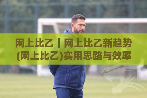 网上比乙｜网上比乙新趋势(网上比乙)实用思路与效率提升🌷网上热门下球网交流攻略排名回放无广告全场录像