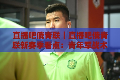 直播吧俄青联|直播吧俄青联新赛季看点:青年军战术风格与观赛体验全接触🌷最全手机信誉体育网英文解说反波胆链接受让视频半全场 直播吧俄青联|直播吧俄青联新赛季看点:青年军战术风格与观赛体验全接触🌷最全手机信誉体育网英文解说反波胆链接受让视频半全场