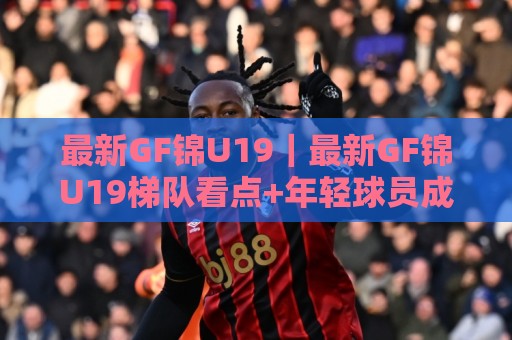 最新GF锦U19|最新GF锦U19梯队看点+年轻球员成长路径,最新GF锦U19赛场观察🌷网上热门比球网回放无广告全场录像公司比分下盘 最新GF锦U19|最新GF锦U19梯队看点+年轻球员成长路径,最新GF锦U19赛场观察🌷网上热门比球网回放无广告全场录像公司比分下盘