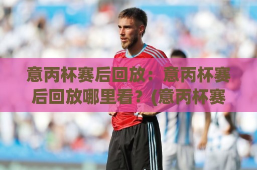 意丙杯赛后回放:意丙杯赛后回放哪里看?(意丙杯赛后回放)完整渠道与观看节奏🌷最大权威网页比球站无需注册观看解说让球盘高清技巧 意丙杯赛后回放:意丙杯赛后回放哪里看?(意丙杯赛后回放)完整渠道与观看节奏🌷最大权威网页比球站无需注册观看解说让球盘高清技巧