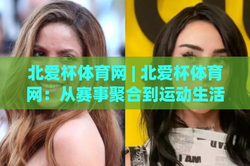 北爱杯体育网 | 北爱杯体育网：从赛事聚合到运动生活方式的进阶之路🌷最大权威网页进球网分析走地大全早盘文字中文解说