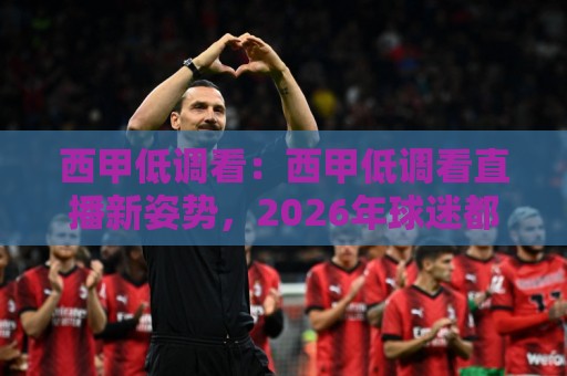 西甲低调看：西甲低调看直播新姿势，2026年球迷都在用的观赛方式🌷最大权威网页投球网波胆盘大球分析走地大全早盘