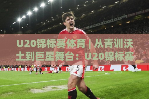 U20锦标赛体育 | 从青训沃土到巨星舞台:U20锦标赛体育赛事价值与观赛门道🌷今日最新外围体球站反波胆链接受让视频半全场动画 U20锦标赛体育 | 从青训沃土到巨星舞台:U20锦标赛体育赛事价值与观赛门道🌷今日最新外围体球站反波胆链接受让视频半全场动画