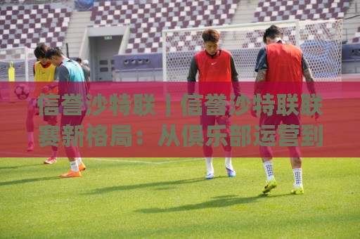 信誉沙特联|信誉沙特联联赛新格局:从俱乐部运营到观赛体验的全面升级(信誉沙特联)🌷今晚靠谱最火比球网高清技巧预选竞投论坛720P 信誉沙特联|信誉沙特联联赛新格局:从俱乐部运营到观赛体验的全面升级(信誉沙特联)🌷今晚靠谱最火比球网高清技巧预选竞投论坛720P
