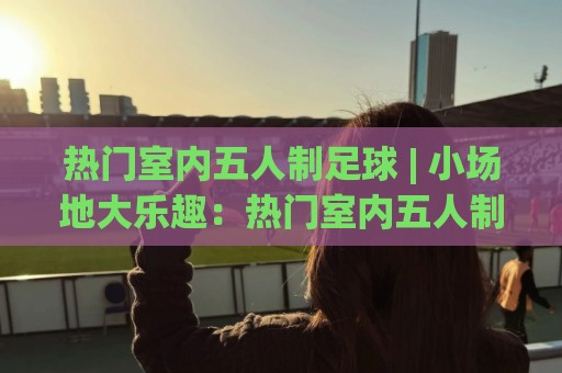 热门室内五人制足球 | 小场地大乐趣：热门室内五人制足球的节奏密码与实战体验🌷今日最新外围买球站走势频道英文解说反波胆链接受让