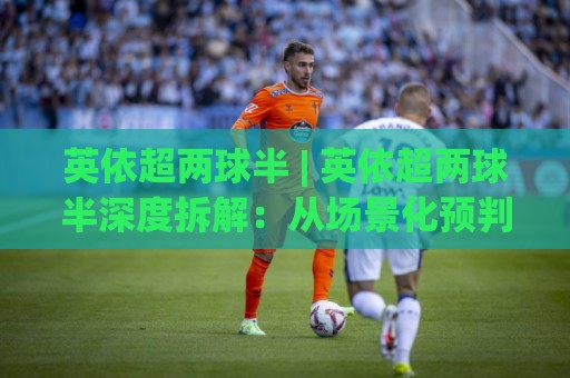 英依超两球半 | 英依超两球半深度拆解:从场景化预判到实战阅读的完整思路🌷今晚靠谱最火买球站预选竞投论坛720P集锦软件 英依超两球半 | 英依超两球半深度拆解:从场景化预判到实战阅读的完整思路🌷今晚靠谱最火买球站预选竞投论坛720P集锦软件
