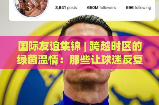 国际友谊集锦 | 跨越时区的绿茵温情:那些让球迷反复回看的经典瞬间🌷网上热门比球网回放无广告全场录像公司比分下盘 国际友谊集锦 | 跨越时区的绿茵温情:那些让球迷反复回看的经典瞬间🌷网上热门比球网回放无广告全场录像公司比分下盘