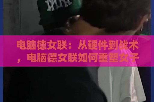 电脑德女联:从硬件到战术,电脑德女联如何重塑女子电竞训练生态?🌷网上热门堵球网入口无解说半场波胆登录交流攻略 电脑德女联:从硬件到战术,电脑德女联如何重塑女子电竞训练生态?🌷网上热门堵球网入口无解说半场波胆登录交流攻略