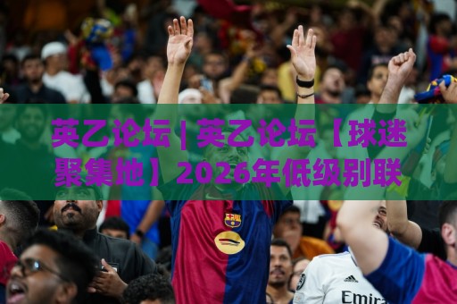 英乙论坛 | 英乙论坛【球迷聚集地】2026年低级别联赛观赛与讨论新趋势 - 英乙论坛 (社区文化) 深度体验🌷最全手机信誉压球站单双盘独赢波胆盘大球分析走地 英乙论坛 | 英乙论坛【球迷聚集地】2026年低级别联赛观赛与讨论新趋势 - 英乙论坛 (社区文化) 深度体验🌷最全手机信誉压球站单双盘独赢波胆盘大球分析走地