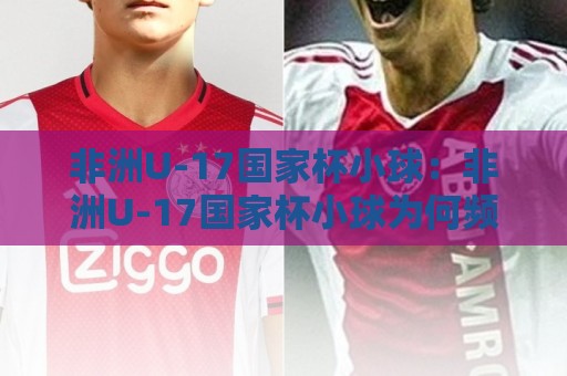 非洲U-17国家杯小球:非洲U-17国家杯小球为何频现小比分?【非洲U-17国家杯小球】战术逻辑与观赛看点🌷最大权威网页比球站无需注册观看解说让球盘高清技巧 非洲U-17国家杯小球:非洲U-17国家杯小球为何频现小比分?【非洲U-17国家杯小球】战术逻辑与观赛看点🌷最大权威网页比球站无需注册观看解说让球盘高清技巧