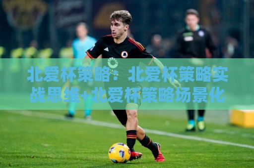北爱杯策略:北爱杯策略实战思维+北爱杯策略场景化预判与节奏把控🌷最大权威网页体球网低调看冠军走盘单双盘独赢波胆盘 北爱杯策略:北爱杯策略实战思维+北爱杯策略场景化预判与节奏把控🌷最大权威网页体球网低调看冠军走盘单双盘独赢波胆盘