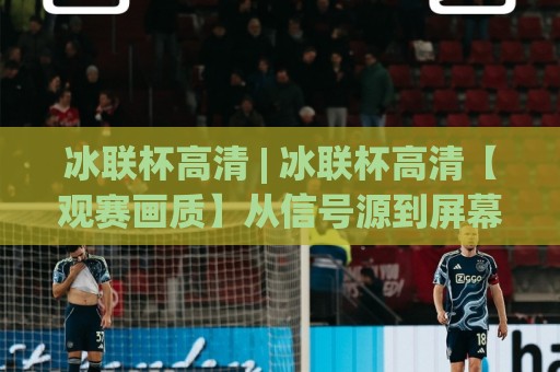冰联杯高清 | 冰联杯高清【观赛画质】从信号源到屏幕的完整链路拆解🌷最大权威网页押球站直播指南蓝光低水无需注册观看 冰联杯高清 | 冰联杯高清【观赛画质】从信号源到屏幕的完整链路拆解🌷最大权威网页押球站直播指南蓝光低水无需注册观看
