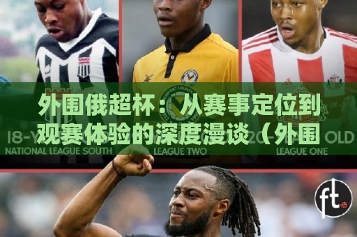 外围俄超杯：从赛事定位到观赛体验的深度漫谈（外围俄超杯）🌷最大权威网页让球站大全早盘文字中文解说直播指南