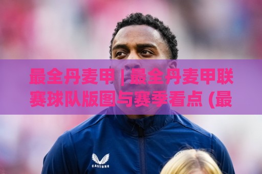 最全丹麦甲 | 最全丹麦甲联赛球队版图与赛季看点 (最全丹麦甲) 深度漫游🌷今日最新外围买球站走势频道英文解说反波胆链接受让