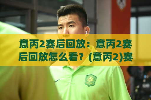 意丙2赛后回放：意丙2赛后回放怎么看？(意丙2)赛后回放里的战术细节与观赛节奏【意丙2赛后回放】🌷网上热门下球站大礼包导航小球粤语解说高水贴水