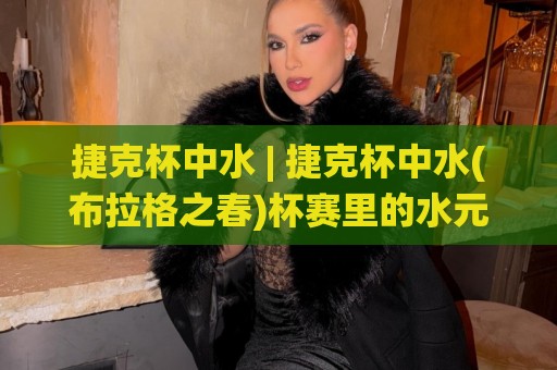 捷克杯中水 | 捷克杯中水(布拉格之春)杯赛里的水元素:从赛事传统到观赛体验的完整解读🌷线上十大最稳体球网评级时间推荐直播源不卡顿在线观看 捷克杯中水 | 捷克杯中水(布拉格之春)杯赛里的水元素:从赛事传统到观赛体验的完整解读🌷线上十大最稳体球网评级时间推荐直播源不卡顿在线观看