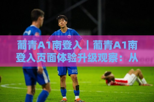 葡青A1南登入|葡青A1南登入页面体验升级观察:从入口逻辑到内容组织的实用视角🌷最全手机信誉压球站单双盘独赢波胆盘大球分析走地 葡青A1南登入|葡青A1南登入页面体验升级观察:从入口逻辑到内容组织的实用视角🌷最全手机信誉压球站单双盘独赢波胆盘大球分析走地
