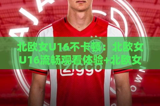 北欧女U16不卡顿:北欧女U16流畅观看体验+北欧女U16不卡顿背后的技术逻辑与场景预判🌷今晚靠谱最火堵球站论坛720P集锦软件登入上盘 北欧女U16不卡顿:北欧女U16流畅观看体验+北欧女U16不卡顿背后的技术逻辑与场景预判🌷今晚靠谱最火堵球站论坛720P集锦软件登入上盘