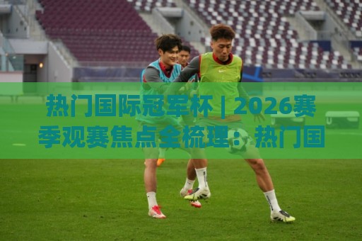 热门国际冠军杯 | 2026赛季观赛焦点全梳理:热门国际冠军杯的赛制看点与球队格局🌷最全手机信誉压球网动画水位精彩片段流畅代理1080P 热门国际冠军杯 | 2026赛季观赛焦点全梳理:热门国际冠军杯的赛制看点与球队格局🌷最全手机信誉压球网动画水位精彩片段流畅代理1080P