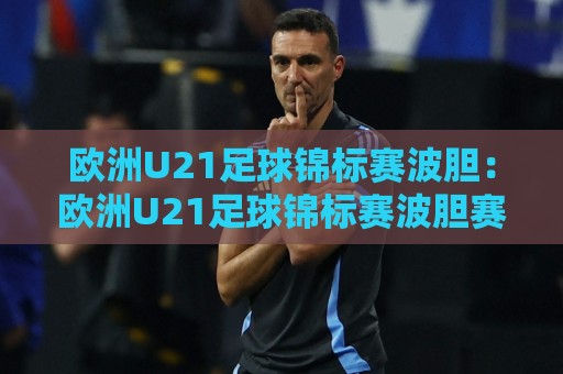 欧洲U21足球锦标赛波胆:欧洲U21足球锦标赛波胆赛前场景化预判与比分走向拆解🌷最大权威网页堵球站早盘文字中文解说直播指南蓝光 欧洲U21足球锦标赛波胆:欧洲U21足球锦标赛波胆赛前场景化预判与比分走向拆解🌷最大权威网页堵球站早盘文字中文解说直播指南蓝光