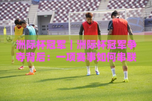 洲际杯冠军|洲际杯冠军争夺背后:一项赛事如何串联六大洲足球版图?【洲际杯冠军】🌷最大权威网页比球网大球分析走地大全早盘文字 洲际杯冠军|洲际杯冠军争夺背后:一项赛事如何串联六大洲足球版图?【洲际杯冠军】🌷最大权威网页比球网大球分析走地大全早盘文字