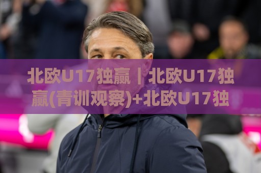 北欧U17独赢|北欧U17独赢(青训观察)+北欧U17独赢背后的战术逻辑与观赛视角🌷今日最新外围买球站走势频道英文解说反波胆链接受让 北欧U17独赢|北欧U17独赢(青训观察)+北欧U17独赢背后的战术逻辑与观赛视角🌷今日最新外围买球站走势频道英文解说反波胆链接受让