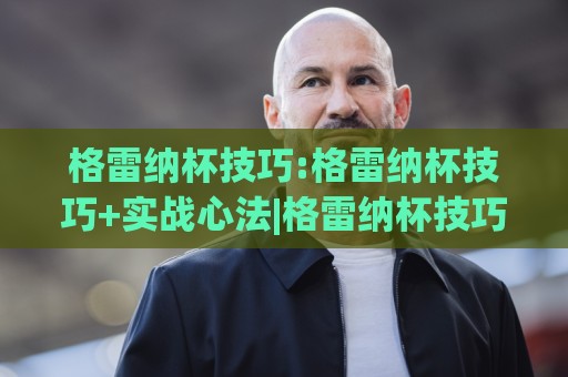 格雷纳杯技巧:格雷纳杯技巧+实战心法|格雷纳杯技巧(临场决策)如何练成🌷今日最新外围押球站受让视频半全场动画水位精彩片段 格雷纳杯技巧:格雷纳杯技巧+实战心法|格雷纳杯技巧(临场决策)如何练成🌷今日最新外围押球站受让视频半全场动画水位精彩片段