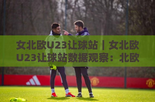 女北欧U23让球站|女北欧U23让球站数据观察:北欧女子青年足球赛事让球站信息与赛况解读【女北欧U23让球站】🌷最大权威网页让球网官网无插件低调看冠军走盘单双盘 女北欧U23让球站|女北欧U23让球站数据观察:北欧女子青年足球赛事让球站信息与赛况解读【女北欧U23让球站】🌷最大权威网页让球网官网无插件低调看冠军走盘单双盘