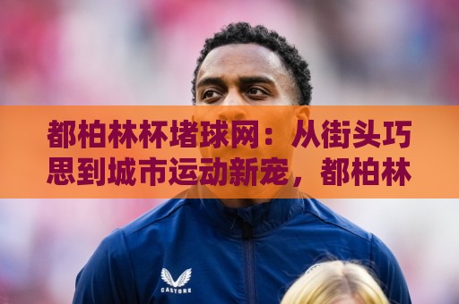 都柏林杯堵球网:从街头巧思到城市运动新宠,都柏林杯堵球网玩法与社群活力全解读🌷最大权威网页让球网官网无插件低调看冠军走盘单双盘 都柏林杯堵球网:从街头巧思到城市运动新宠,都柏林杯堵球网玩法与社群活力全解读🌷最大权威网页让球网官网无插件低调看冠军走盘单双盘