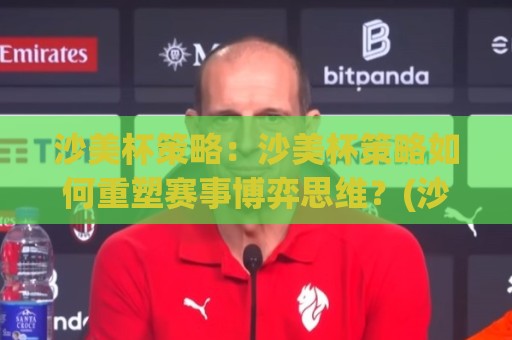 沙美杯策略:沙美杯策略如何重塑赛事博弈思维?(沙美杯策略)实战视角拆解🌷今晚靠谱最火买球网中文解说直播指南蓝光低水无需注册 沙美杯策略:沙美杯策略如何重塑赛事博弈思维?(沙美杯策略)实战视角拆解🌷今晚靠谱最火买球网中文解说直播指南蓝光低水无需注册