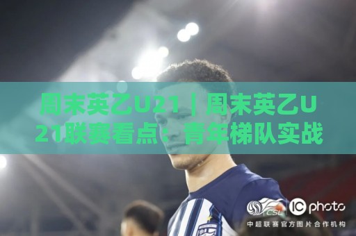 周末英乙U21｜周末英乙U21联赛看点：青年梯队实战舞台与观赛视角全梳理🌷最大权威网页买球网1080P官网无插件低调看冠军走盘