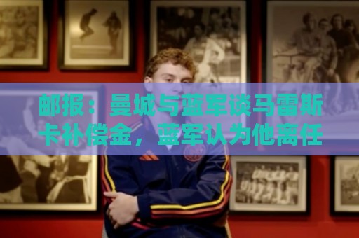 邮报:曼城与蓝军谈马雷斯卡补偿金,蓝军认为他离任是崩盘原因 邮报:曼城与蓝军谈马雷斯卡补偿金,蓝军认为他离任是崩盘原因