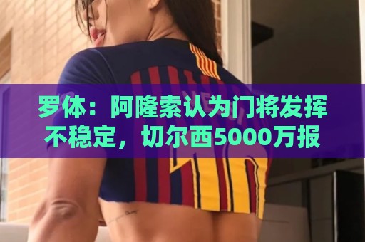 罗体:阿隆索认为门将发挥不稳定,切尔西5000万报价斯维拉尔被拒 罗体:阿隆索认为门将发挥不稳定,切尔西5000万报价斯维拉尔被拒