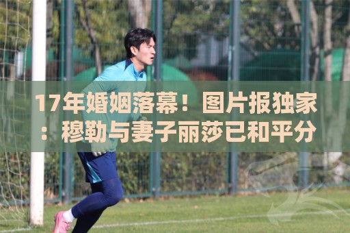 17年婚姻落幕!图片报独家:穆勒与妻子丽莎已和平分手 17年婚姻落幕!图片报独家:穆勒与妻子丽莎已和平分手