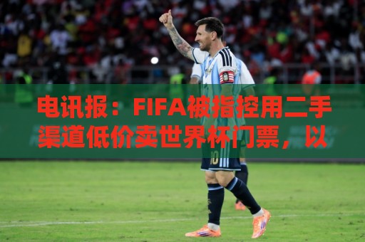 电讯报:FIFA被指控用二手渠道低价卖世界杯门票,以避免退差价 电讯报:FIFA被指控用二手渠道低价卖世界杯门票,以避免退差价