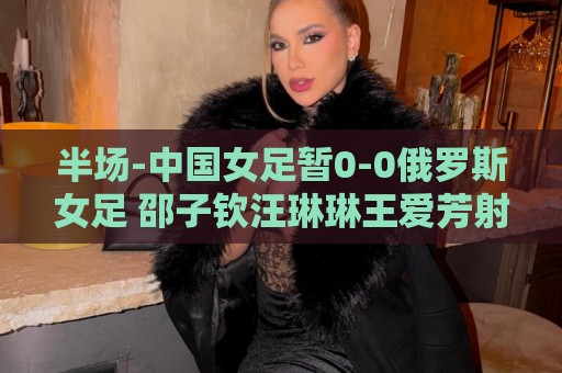 半场-中国女足暂0-0俄罗斯女足 邵子钦汪琳琳王爱芳射门打高 半场-中国女足暂0-0俄罗斯女足 邵子钦汪琳琳王爱芳射门打高